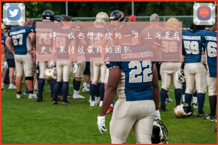 刘铮:我也想和续约一年 上海是有史以来待过最好的团队