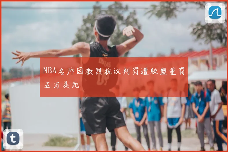 NBA名帅因激烈抗议判罚遭联盟重罚五万美元
