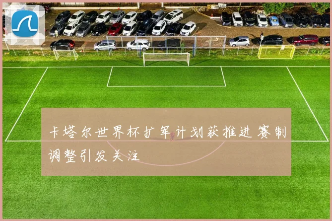 卡塔尔世界杯扩军计划获推进 赛制调整引发关注