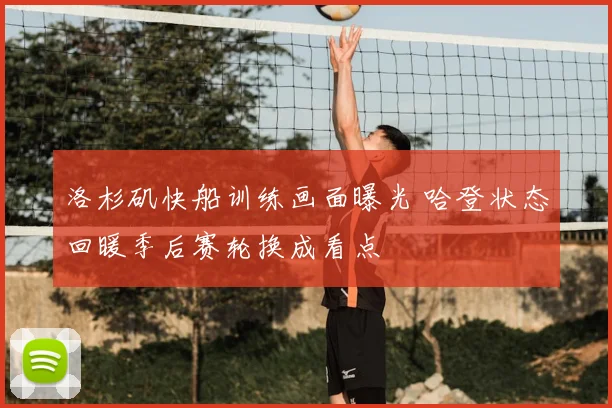 洛杉矶快船训练画面曝光 哈登状态回暖季后赛轮换成看点