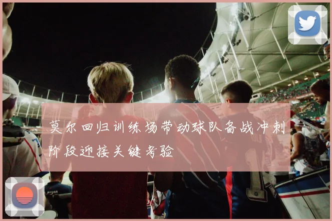 莫尔回归训练场带动球队备战冲刺阶段迎接关键考验