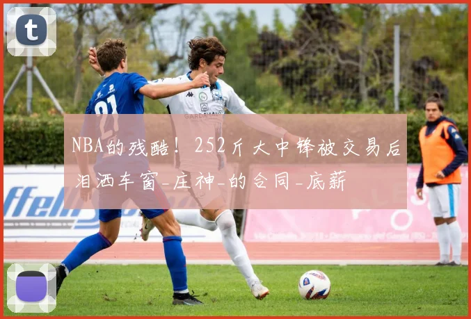 NBA的残酷！252斤大中锋被交易后泪洒车窗_庄神_的合同_底薪