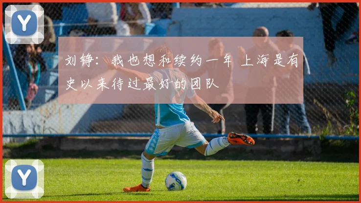 刘铮：我也想和续约一年 上海是有史以来待过最好的团队
