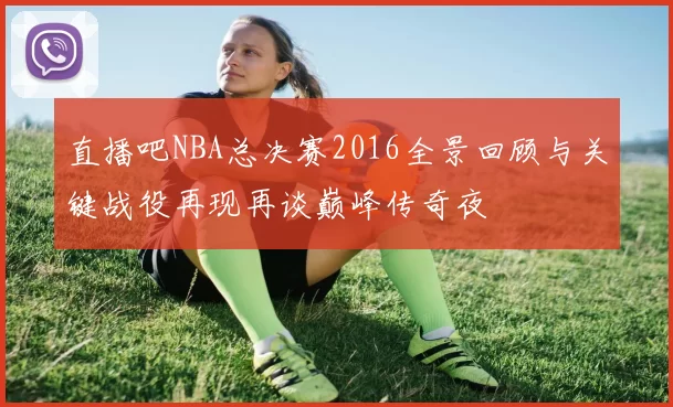 直播吧NBA总决赛2016全景回顾与关键战役再现再谈巅峰传奇夜