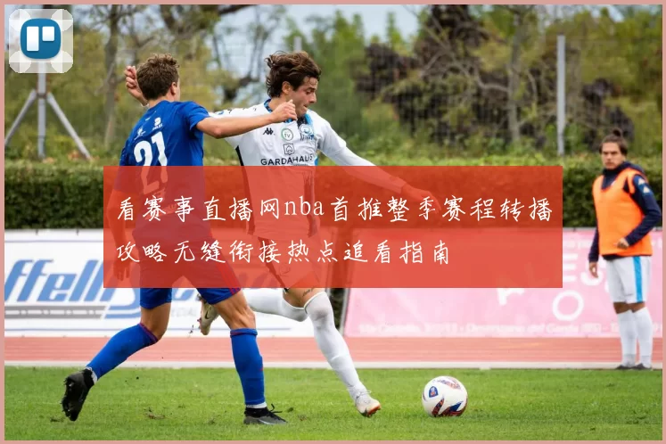 看赛事直播网nba首推整季赛程转播攻略无缝衔接热点追看指南