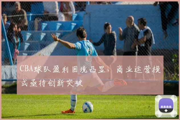 CBA球队盈利困境凸显,商业运营模式亟待创新突破