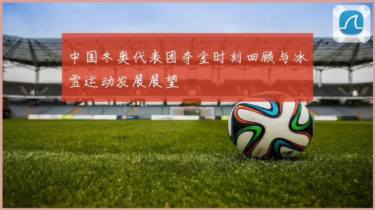 中国冬奥代表团夺金时刻回顾与冰雪运动发展展望