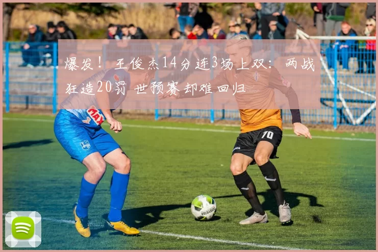 爆发!王俊杰14分连3场上双:两战狂造20罚 世预赛却难回归