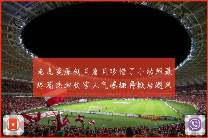 老虎菜原创且看且珍惜了小幼师最终篇热血收官人气爆棚再掀话题风暴