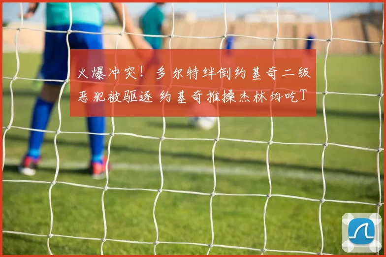 火爆冲突!多尔特绊倒约基奇二级恶犯被驱逐 约基奇推搡杰林均吃T