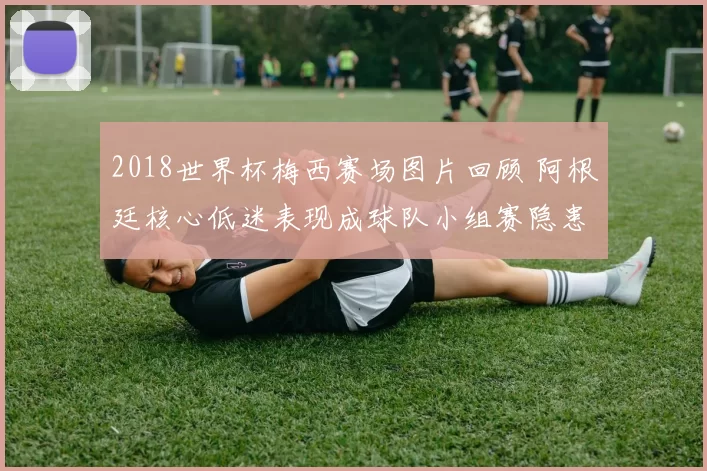 2018世界杯梅西赛场图片回顾 阿根廷核心低迷表现成球队小组赛隐患