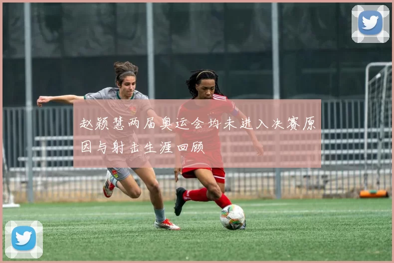 赵颖慧两届奥运会均未进入决赛原因与射击生涯回顾