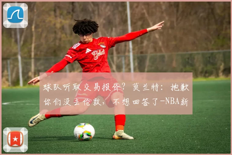 球队听取交易报价？莫兰特：抱歉你们没去伦敦，不想回答了-NBA新闻