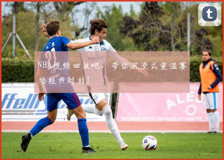 NBA视频回放吧，带你沉浸式重温赛场经典时刻！