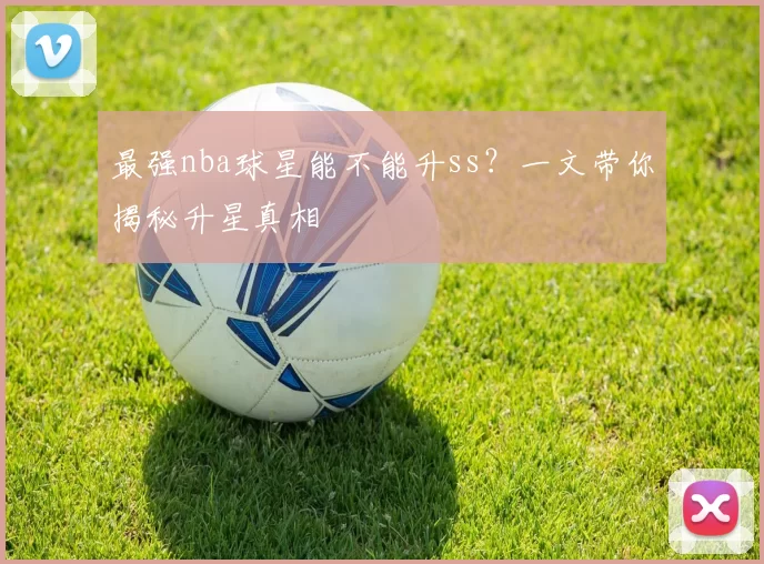 最强nba球星能不能升ss？一文带你揭秘升星真相