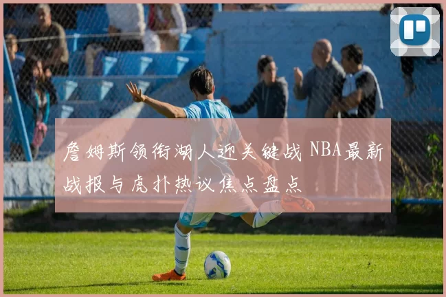 詹姆斯领衔湖人迎关键战 NBA最新战报与虎扑热议焦点盘点