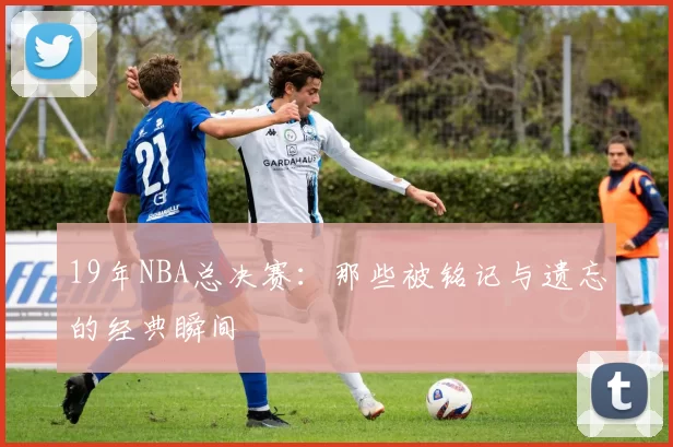 19年NBA总决赛：那些被铭记与遗忘的经典瞬间