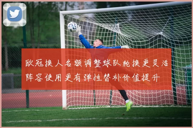 欧冠换人名额调整球队轮换更灵活阵容使用更有弹性替补价值提升
