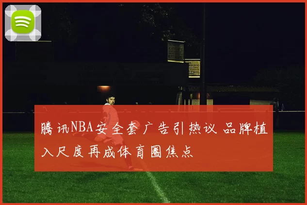 腾讯NBA安全套广告引热议 品牌植入尺度再成体育圈焦点