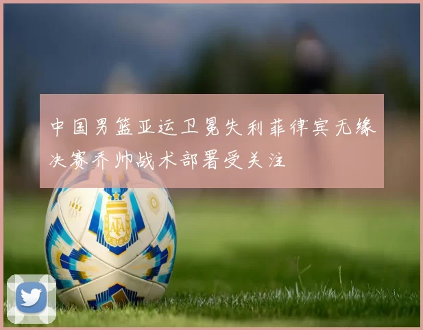 中国男篮亚运卫冕失利菲律宾无缘决赛乔帅战术部署受关注