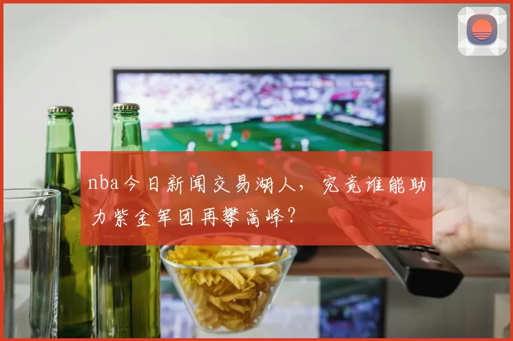 nba今日新闻交易湖人，究竟谁能助力紫金军团再攀高峰？