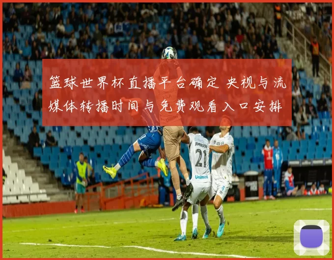 篮球世界杯直播平台确定 央视与流媒体转播时间与免费观看入口安排