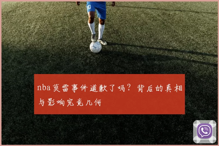 nba莫雷事件道歉了吗？背后的真相与影响究竟几何