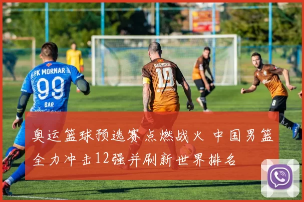 奥运篮球预选赛点燃战火 中国男篮全力冲击12强并刷新世界排名