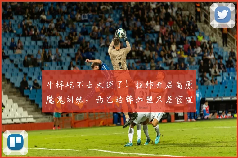 牛梓屹不去大连了!拉帅开启高原魔鬼训练,西乙边锋加盟只差官宣