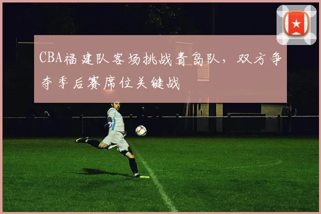 CBA福建队客场挑战青岛队，双方争夺季后赛席位关键战