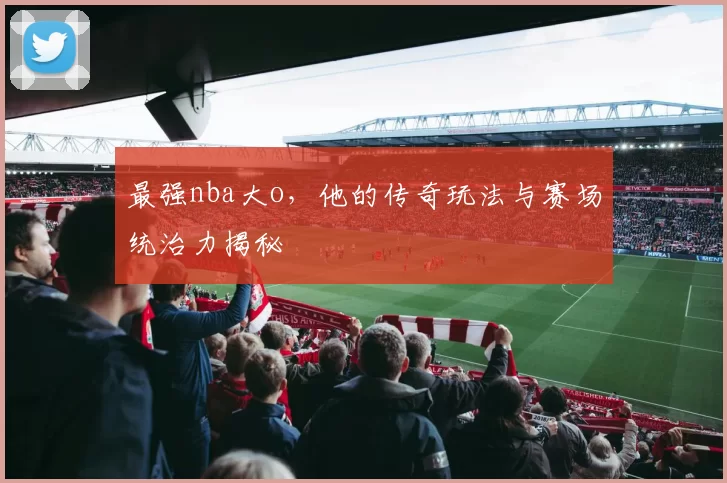 最强nba大o,他的传奇玩法与赛场统治力揭秘