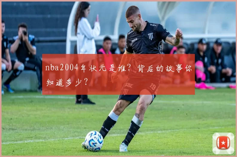 nba2004年状元是谁？背后的故事你知道多少？