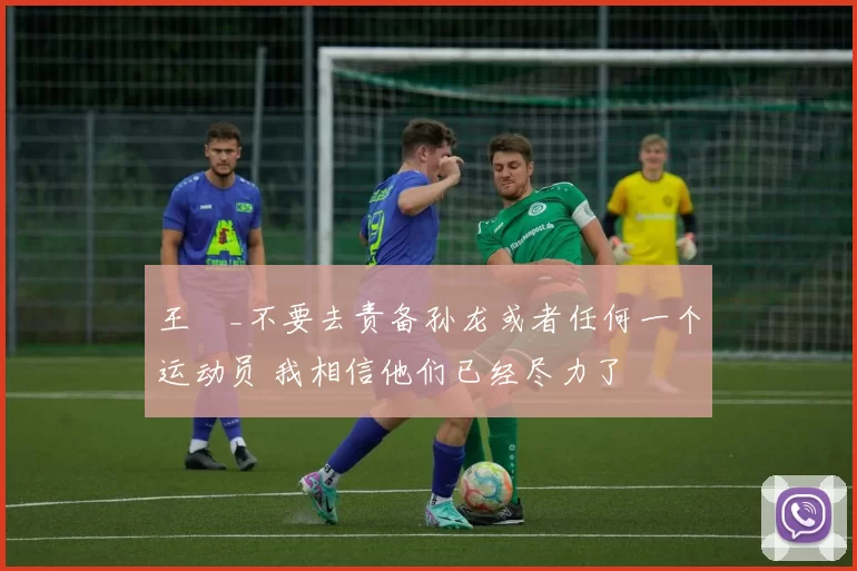 王濛_不要去责备孙龙或者任何一个运动员 我相信他们已经尽力了