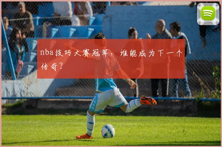 nba技巧大赛冠军，谁能成为下一个传奇？
