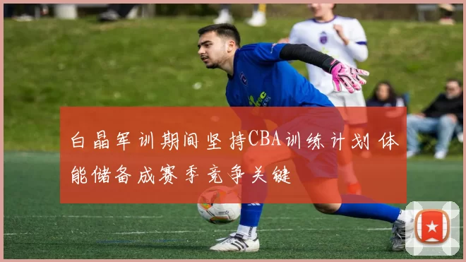 白晶军训期间坚持CBA训练计划 体能储备成赛季竞争关键