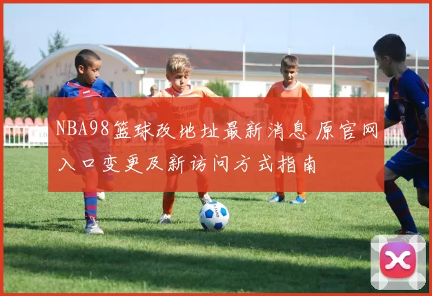 NBA98篮球改地址最新消息 原官网入口变更及新访问方式指南