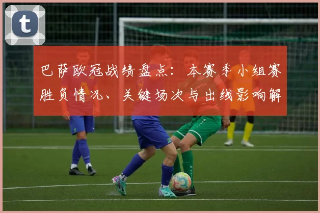 巴萨欧冠战绩盘点：本赛季小组赛胜负情况、关键场次与出线影响解读